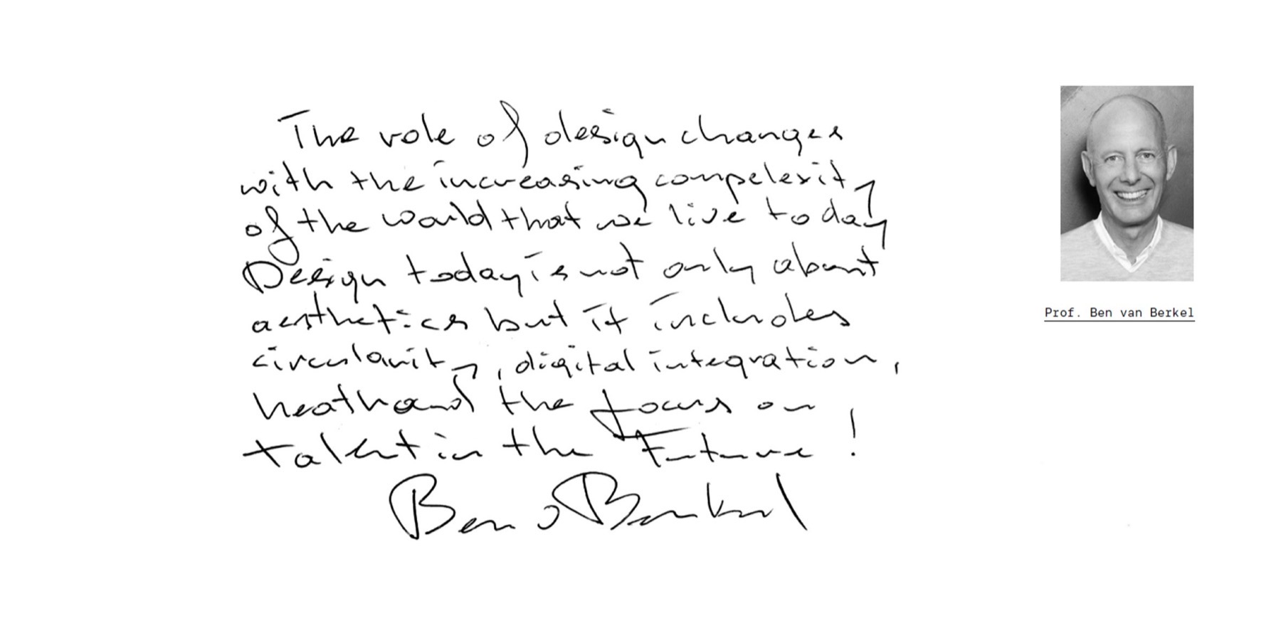 “The role of design changes with the increasing complexity of the world that we live today. Design today is not only about aesthetics but it includes circularity, digital integration, health and the focus on talent in the future!” — handwritten by Prof. Ben van Berkel