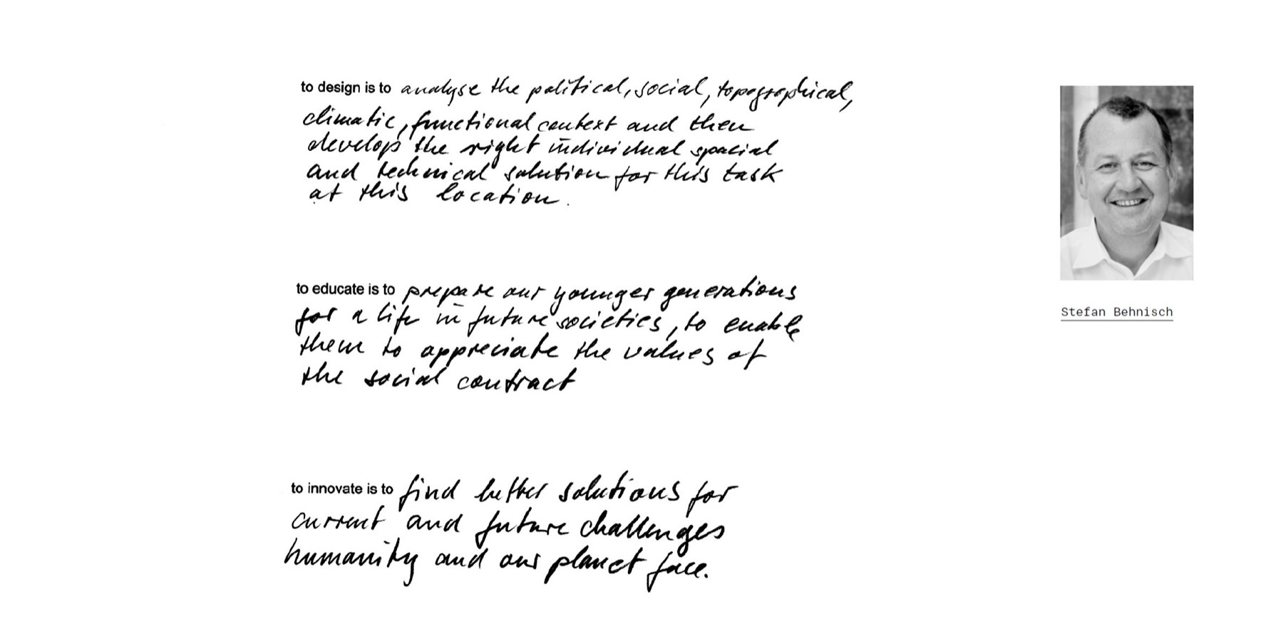 “To design is to analyse the political, social, topographical, climatic, functional context and then develop the right individual spacial and technical solution for this task at this location. To educate is to prepare our younger generations for a life in future societies, to enable them to appreciate the values of the social contract. To innovate is to find better solutions for current and future challenges humanity and our planet face.” — handwritten by Stefan Behnisch