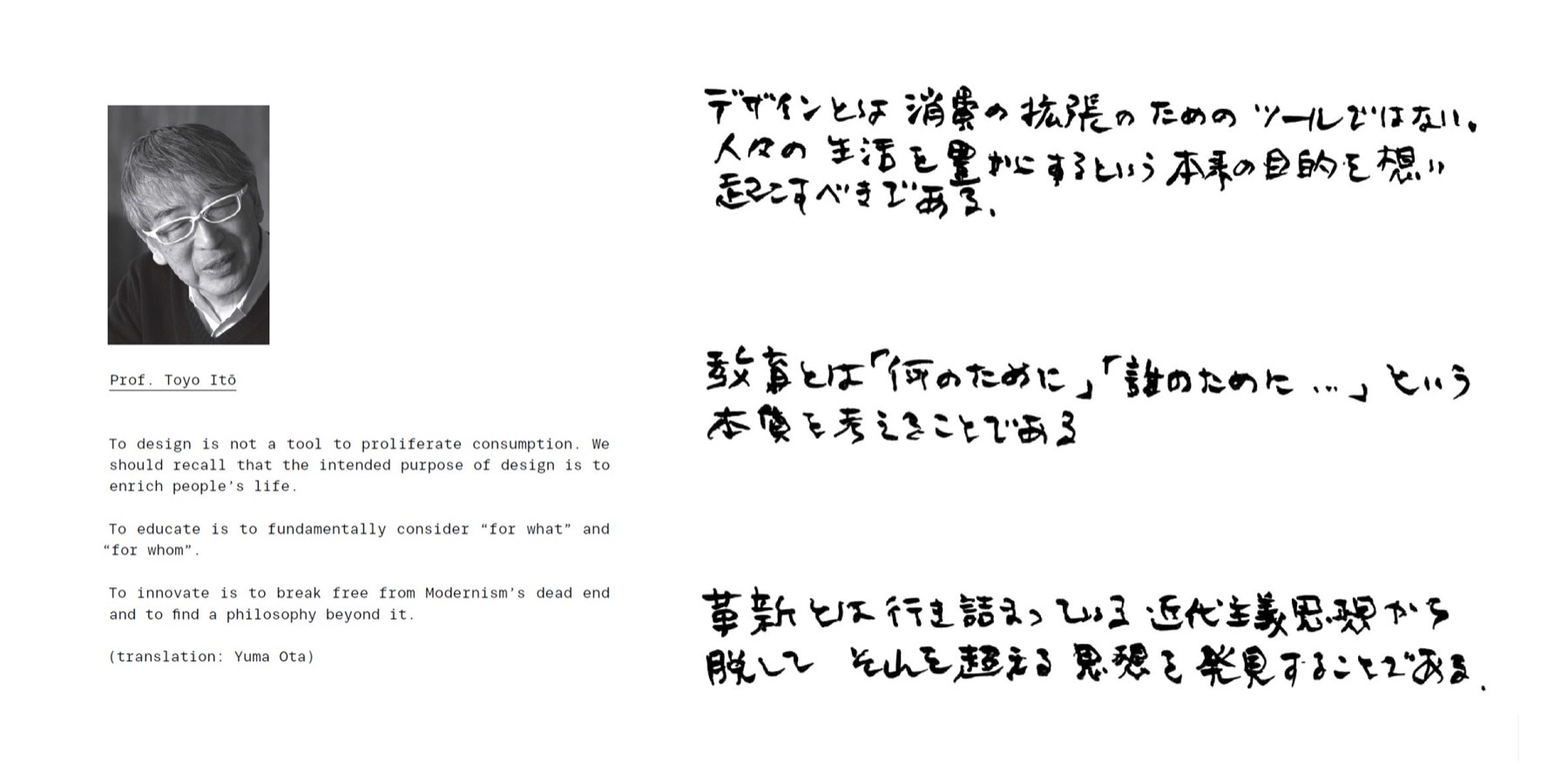 “To design is not a tool to proliferate consumption. We should recall that the intended purpose of design is to enrich people's life. To educate is to fundamentally consider “for what” and “for whom”. To innovate is to break free from Modernism's dead end and to find a philosophy beyond it.” — handwritten by Prof. Toyo Itō