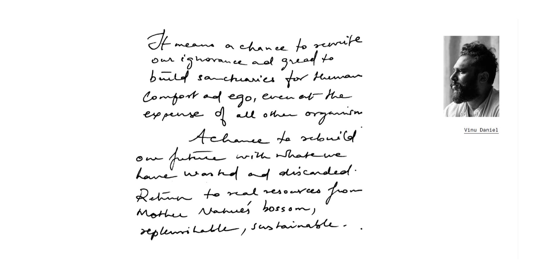 “It means a chance to rewrite our ignorance and greed to build sanctuaries for human comfort and ego, even at the expense of all other organism. A chance to rebuild our future with what we have wasted and discarded. Return to real resources from Mother Nature's bossom, replenishable, sustainable.” — handwritten by Vinu Daniel